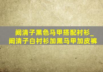 阚清子黑色马甲搭配衬衫_阚清子白衬衫加黑马甲加皮裤