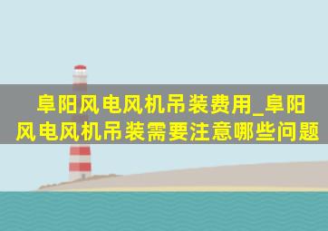 阜阳风电风机吊装费用_阜阳风电风机吊装需要注意哪些问题