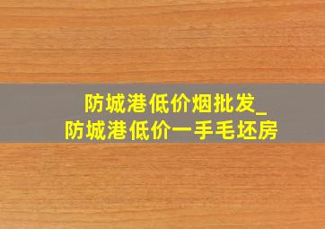 防城港低价烟批发_防城港低价一手毛坯房