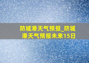 防城港天气预报_防城港天气预报未来15日