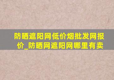 防晒遮阳网(低价烟批发网)报价_防晒网遮阳网哪里有卖