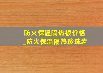 防火保温隔热板价格_防火保温隔热珍珠岩