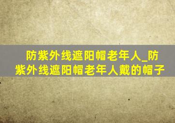 防紫外线遮阳帽老年人_防紫外线遮阳帽老年人戴的帽子