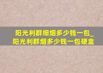 阳光利群细烟多少钱一包_阳光利群烟多少钱一包硬盒