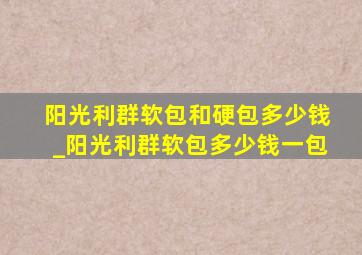 阳光利群软包和硬包多少钱_阳光利群软包多少钱一包