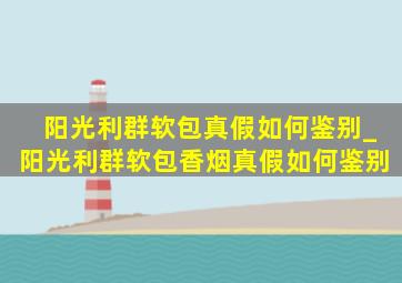 阳光利群软包真假如何鉴别_阳光利群软包香烟真假如何鉴别