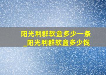 阳光利群软盒多少一条_阳光利群软盒多少钱