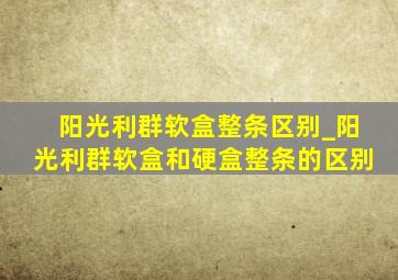 阳光利群软盒整条区别_阳光利群软盒和硬盒整条的区别