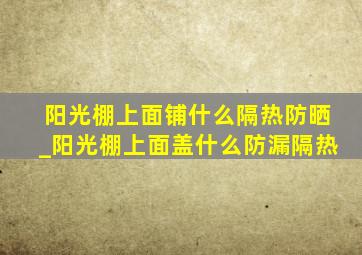 阳光棚上面铺什么隔热防晒_阳光棚上面盖什么防漏隔热