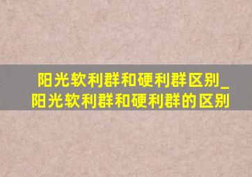 阳光软利群和硬利群区别_阳光软利群和硬利群的区别