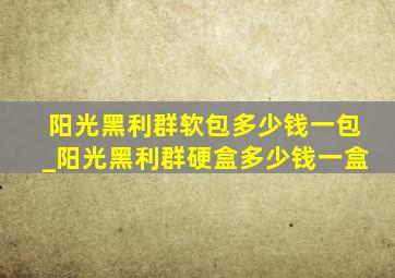 阳光黑利群软包多少钱一包_阳光黑利群硬盒多少钱一盒