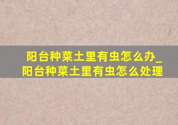 阳台种菜土里有虫怎么办_阳台种菜土里有虫怎么处理