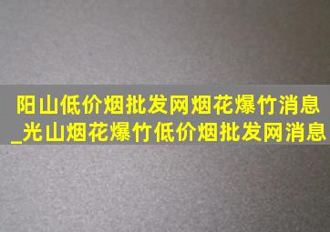 阳山(低价烟批发网)烟花爆竹消息_光山烟花爆竹(低价烟批发网)消息