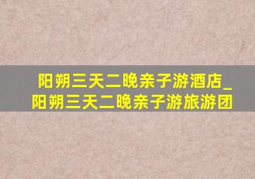 阳朔三天二晚亲子游酒店_阳朔三天二晚亲子游旅游团