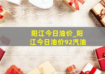 阳江今日油价_阳江今日油价92汽油