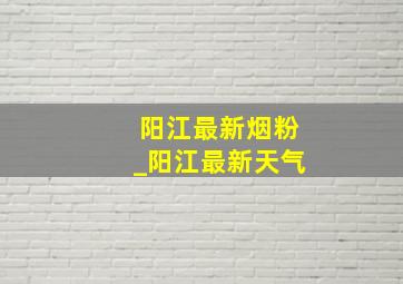 阳江最新烟粉_阳江最新天气