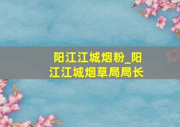 阳江江城烟粉_阳江江城烟草局局长