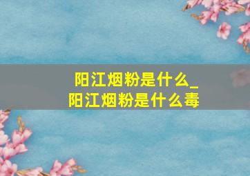 阳江烟粉是什么_阳江烟粉是什么毒