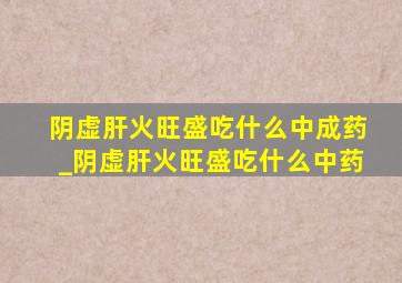 阴虚肝火旺盛吃什么中成药_阴虚肝火旺盛吃什么中药