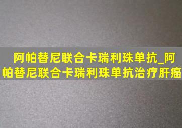 阿帕替尼联合卡瑞利珠单抗_阿帕替尼联合卡瑞利珠单抗治疗肝癌