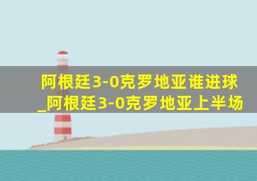 阿根廷3-0克罗地亚谁进球_阿根廷3-0克罗地亚上半场