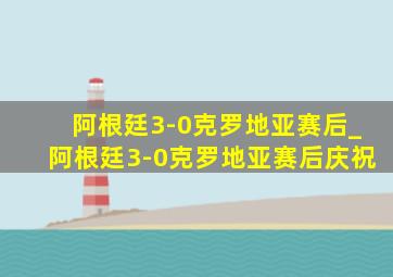 阿根廷3-0克罗地亚赛后_阿根廷3-0克罗地亚赛后庆祝