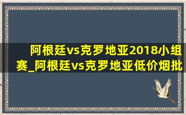 阿根廷vs克罗地亚2018小组赛_阿根廷vs克罗地亚(低价烟批发网)比赛2018