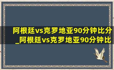 阿根廷vs克罗地亚90分钟比分_阿根廷vs克罗地亚90分钟比分结果