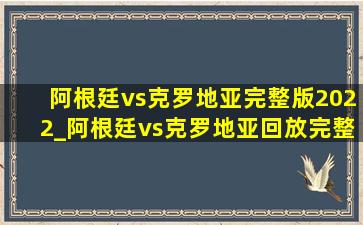 阿根廷vs克罗地亚完整版2022_阿根廷vs克罗地亚回放完整版