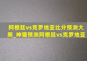 阿根廷vs克罗地亚比分预测大熊_神猫预测阿根廷vs克罗地亚