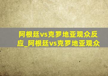 阿根廷vs克罗地亚观众反应_阿根廷vs克罗地亚观众