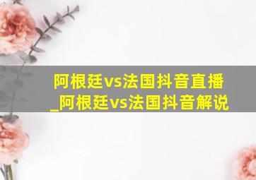 阿根廷vs法国抖音直播_阿根廷vs法国抖音解说