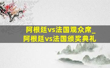 阿根廷vs法国观众席_阿根廷vs法国颁奖典礼