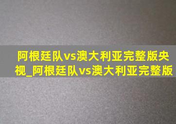 阿根廷队vs澳大利亚完整版央视_阿根廷队vs澳大利亚完整版