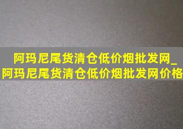 阿玛尼尾货清仓(低价烟批发网)_阿玛尼尾货清仓(低价烟批发网)价格