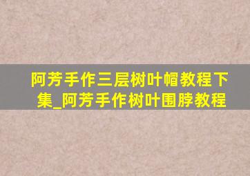 阿芳手作三层树叶帽教程下集_阿芳手作树叶围脖教程