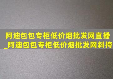 阿迪包包专柜(低价烟批发网)直播_阿迪包包专柜(低价烟批发网)斜挎