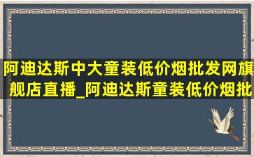 阿迪达斯中大童装(低价烟批发网)旗舰店直播_阿迪达斯童装(低价烟批发网)旗舰店直播