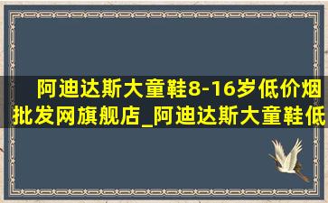 阿迪达斯大童鞋8-16岁(低价烟批发网)旗舰店_阿迪达斯大童鞋(低价烟批发网)旗舰店(低价烟批发网)