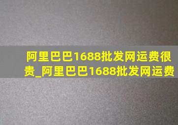 阿里巴巴1688批发网运费很贵_阿里巴巴1688批发网运费