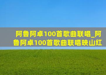 阿鲁阿卓100首歌曲联唱_阿鲁阿卓100首歌曲联唱映山红