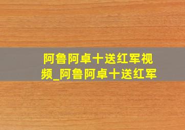 阿鲁阿卓十送红军视频_阿鲁阿卓十送红军