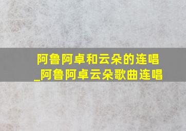 阿鲁阿卓和云朵的连唱_阿鲁阿卓云朵歌曲连唱