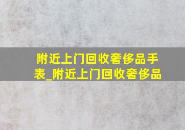 附近上门回收奢侈品手表_附近上门回收奢侈品