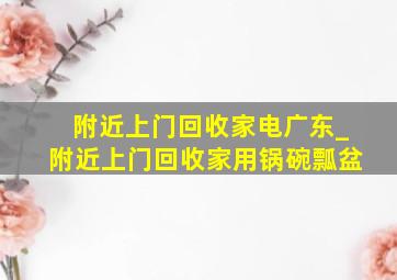 附近上门回收家电广东_附近上门回收家用锅碗瓢盆