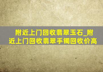 附近上门回收翡翠玉石_附近上门回收翡翠手镯回收价高