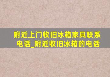 附近上门收旧冰箱家具联系电话_附近收旧冰箱的电话