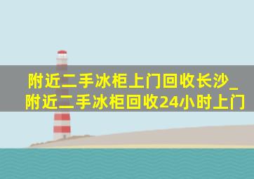 附近二手冰柜上门回收长沙_附近二手冰柜回收24小时上门