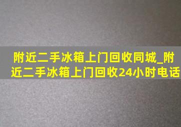 附近二手冰箱上门回收同城_附近二手冰箱上门回收24小时电话