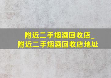 附近二手烟酒回收店_附近二手烟酒回收店地址